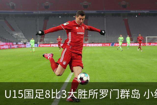 U15国足8比3大胜所罗门群岛 小组第二晋级世界杯第二层级